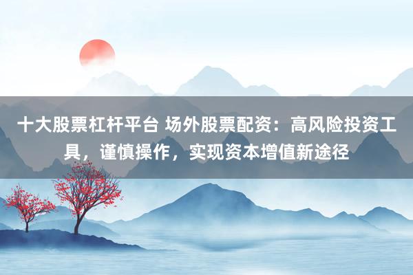 十大股票杠杆平台 场外股票配资：高风险投资工具，谨慎操作，实现资本增值新途径