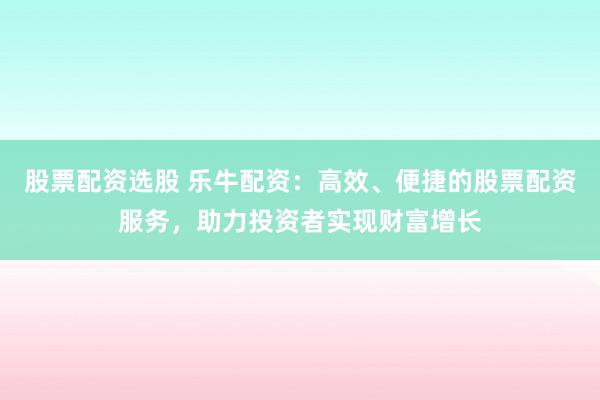 股票配资选股 乐牛配资：高效、便捷的股票配资服务，助力投资者实现财富增长