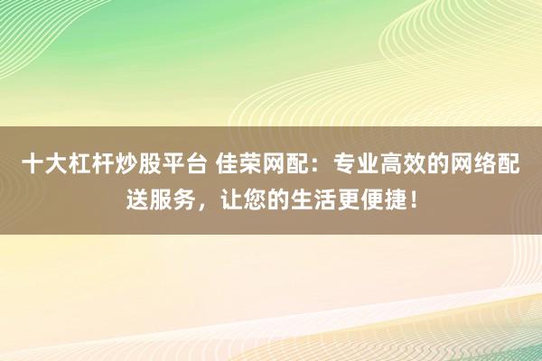 十大杠杆炒股平台 佳荣网配：专业高效的网络配送服务，让您的生活更便捷！