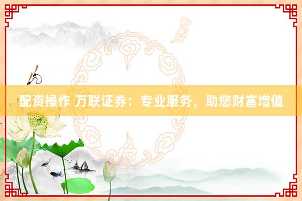 配资操作 万联证券：专业服务，助您财富增值