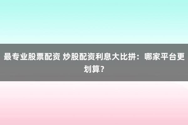最专业股票配资 炒股配资利息大比拼：哪家平台更划算？