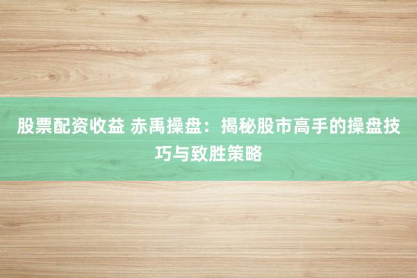 股票配资收益 赤禹操盘：揭秘股市高手的操盘技巧与致胜策略