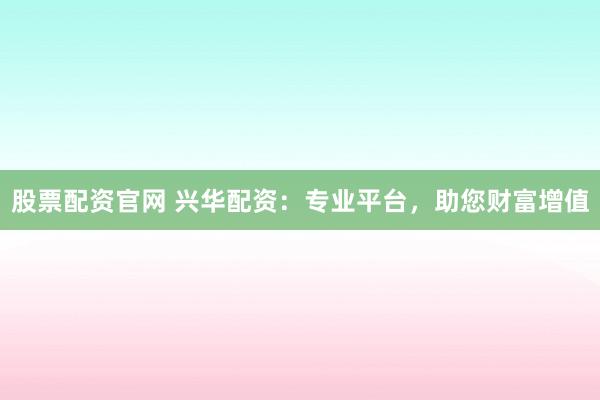 股票配资官网 兴华配资：专业平台，助您财富增值