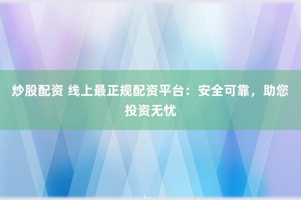 炒股配资 线上最正规配资平台：安全可靠，助您投资无忧