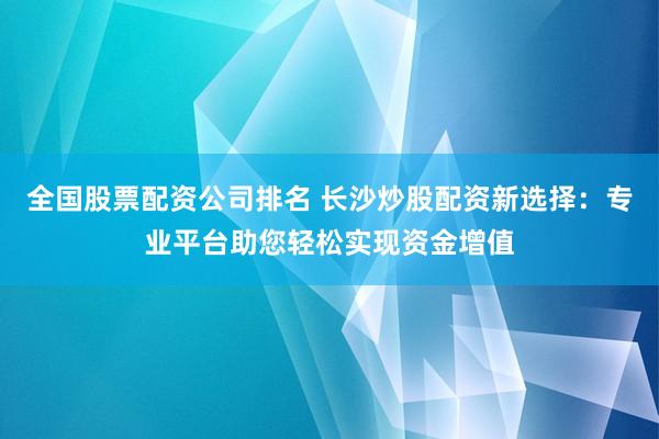 全国股票配资公司排名 长沙炒股配资新选择：专业平台助您轻松实现资金增值