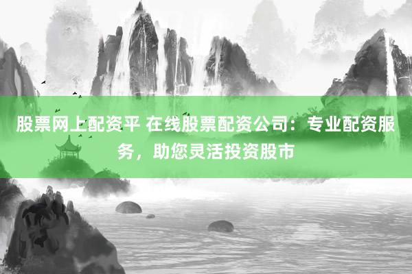 股票网上配资平 在线股票配资公司：专业配资服务，助您灵活投资股市