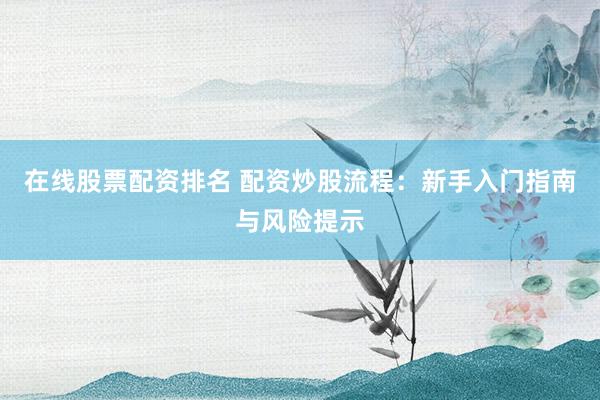 在线股票配资排名 配资炒股流程：新手入门指南与风险提示