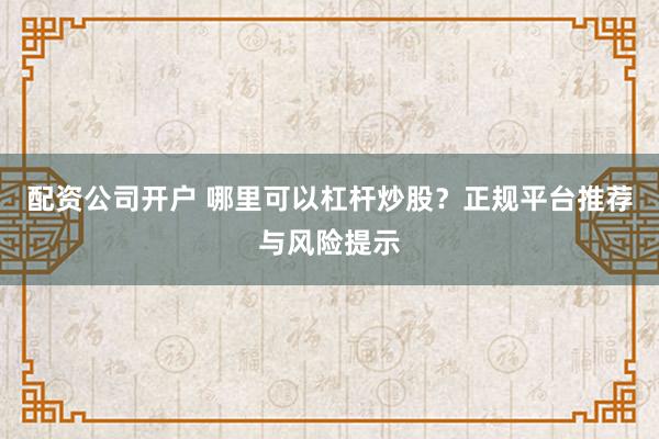 配资公司开户 哪里可以杠杆炒股？正规平台推荐与风险提示