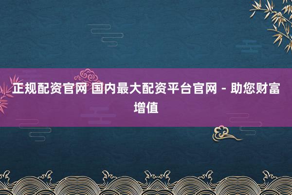 正规配资官网 国内最大配资平台官网 - 助您财富增值