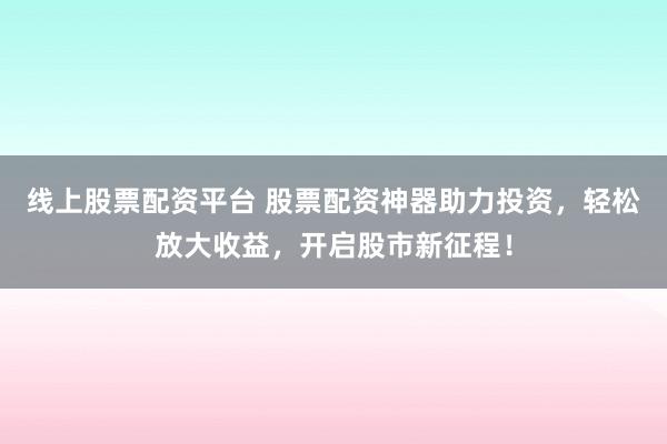 线上股票配资平台 股票配资神器助力投资，轻松放大收益，开启股市新征程！