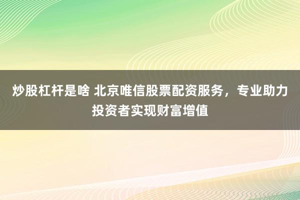 炒股杠杆是啥 北京唯信股票配资服务，专业助力投资者实现财富增值