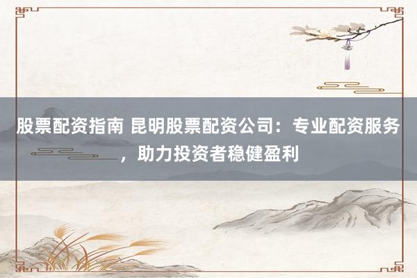股票配资指南 昆明股票配资公司：专业配资服务，助力投资者稳健盈利
