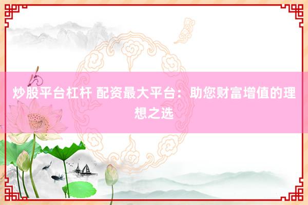 炒股平台杠杆 配资最大平台：助您财富增值的理想之选