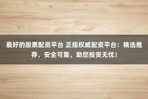 最好的股票配资平台 正规权威配资平台：精选推荐，安全可靠，助您投资无忧！