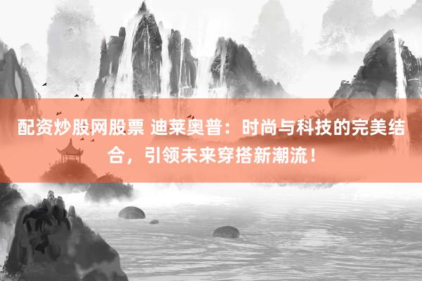 配资炒股网股票 迪莱奥普：时尚与科技的完美结合，引领未来穿搭新潮流！