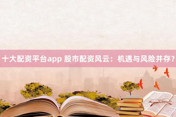十大配资平台app 股市配资风云：机遇与风险并存？