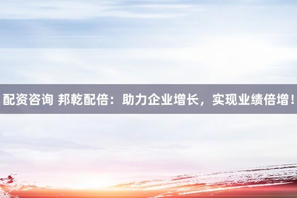 配资咨询 邦乾配倍：助力企业增长，实现业绩倍增！