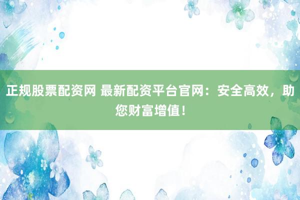 正规股票配资网 最新配资平台官网：安全高效，助您财富增值！