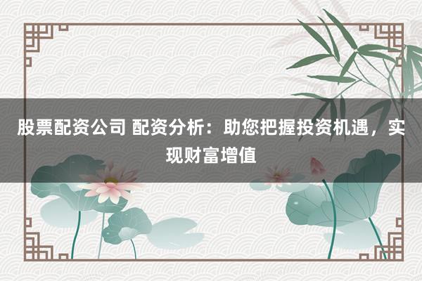 股票配资公司 配资分析：助您把握投资机遇，实现财富增值