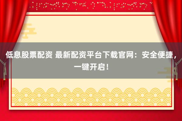 低息股票配资 最新配资平台下载官网：安全便捷，一键开启！