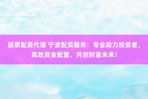 股票配资代理 宁波配资服务：专业助力投资者，高效资金配置，共创财富未来！