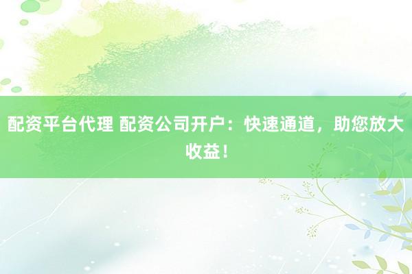 配资平台代理 配资公司开户：快速通道，助您放大收益！