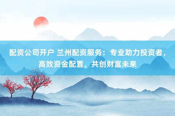 配资公司开户 兰州配资服务：专业助力投资者，高效资金配置，共创财富未来