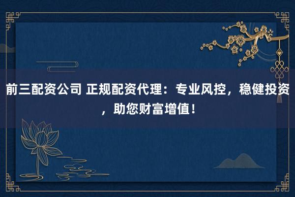 前三配资公司 正规配资代理：专业风控，稳健投资，助您财富增值！