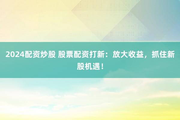 2024配资炒股 股票配资打新：放大收益，抓住新股机遇！