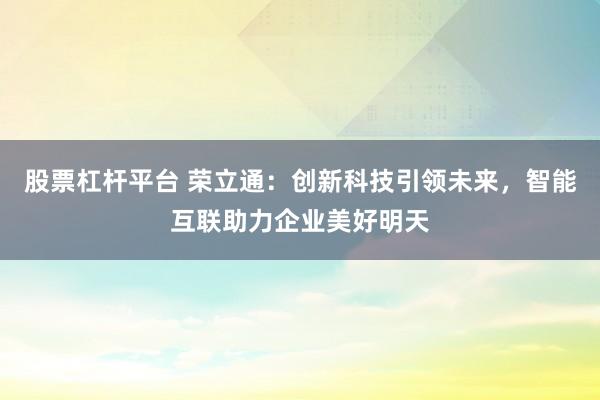 股票杠杆平台 荣立通：创新科技引领未来，智能互联助力企业美好明天