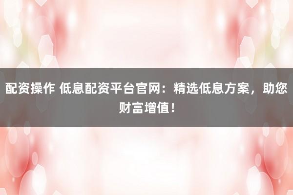 配资操作 低息配资平台官网：精选低息方案，助您财富增值！