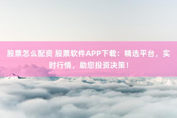 股票怎么配资 股票软件APP下载：精选平台，实时行情，助您投资决策！