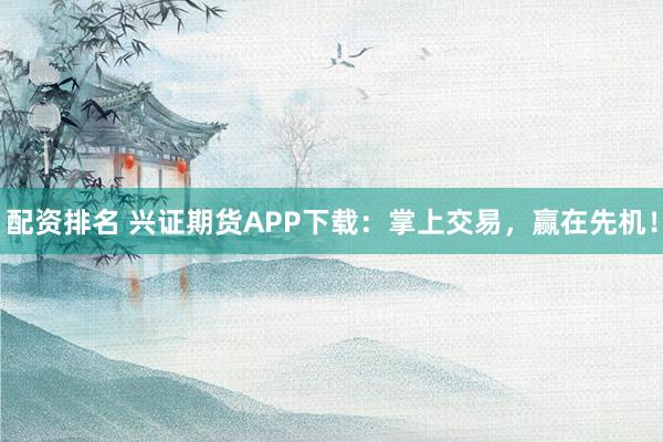 配资排名 兴证期货APP下载：掌上交易，赢在先机！