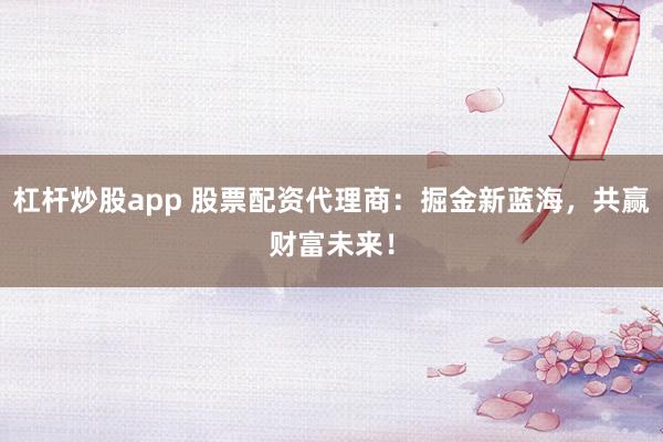 杠杆炒股app 股票配资代理商：掘金新蓝海，共赢财富未来！