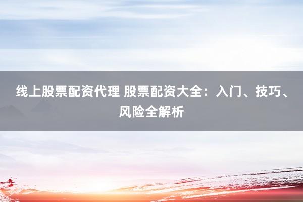 线上股票配资代理 股票配资大全：入门、技巧、风险全解析