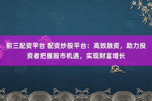 前三配资平台 配资炒股平台：高效融资，助力投资者把握股市机遇，实现财富增长