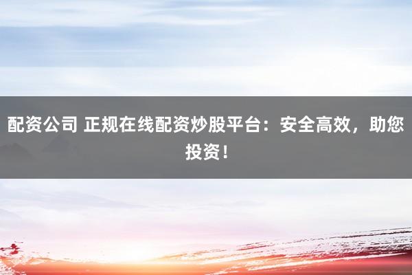 配资公司 正规在线配资炒股平台：安全高效，助您投资！