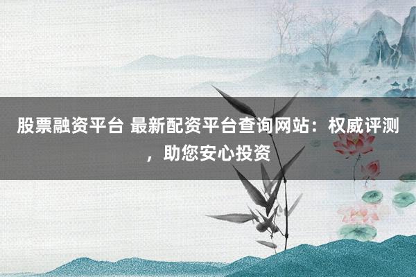 股票融资平台 最新配资平台查询网站：权威评测，助您安心投资