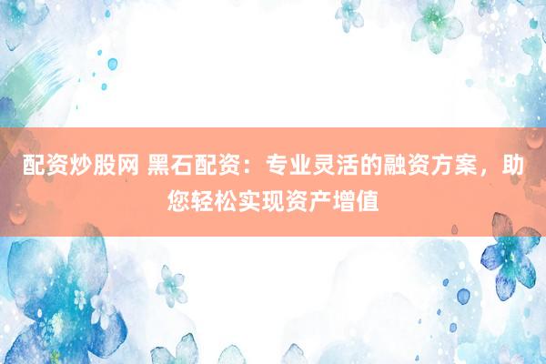 配资炒股网 黑石配资：专业灵活的融资方案，助您轻松实现资产增值