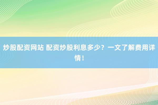 炒股配资网站 配资炒股利息多少？一文了解费用详情！