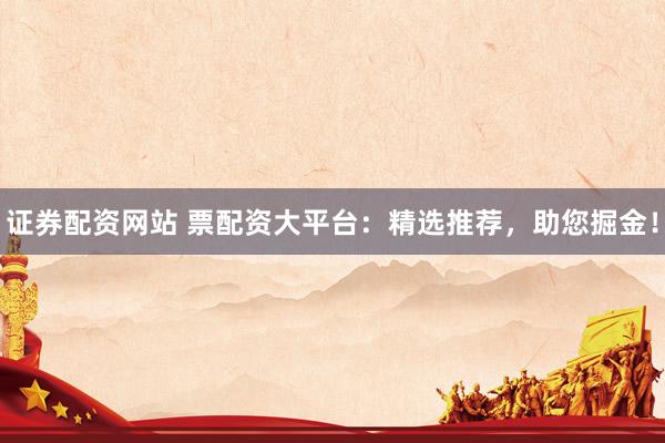 证券配资网站 票配资大平台：精选推荐，助您掘金！