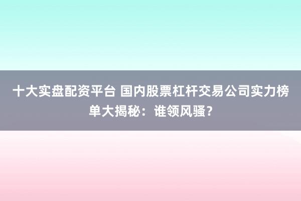 十大实盘配资平台 国内股票杠杆交易公司实力榜单大揭秘：谁领风骚？