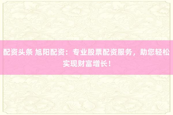 配资头条 旭阳配资：专业股票配资服务，助您轻松实现财富增长！