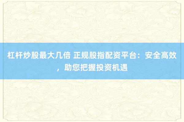 杠杆炒股最大几倍 正规股指配资平台：安全高效，助您把握投资机遇