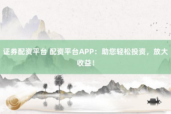 证券配资平台 配资平台APP：助您轻松投资，放大收益！