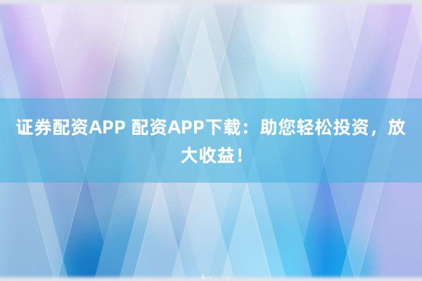 证券配资APP 配资APP下载：助您轻松投资，放大收益！