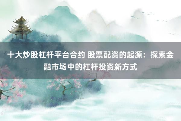 十大炒股杠杆平台合约 股票配资的起源:探索金融市场中的杠杆投资新方式
