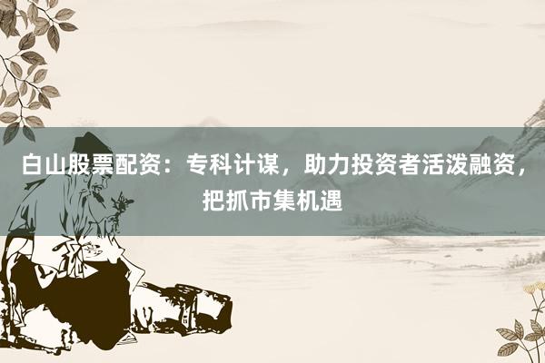 白山股票配资:专科计谋,助力投资者活泼融资,把抓市集机遇
