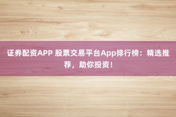证券配资APP 股票交易平台App排行榜：精选推荐，助你投资！