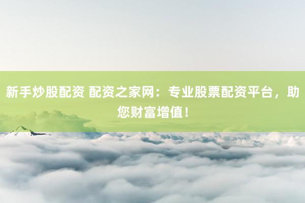 新手炒股配资 配资之家网：专业股票配资平台，助您财富增值！